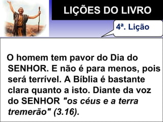 O homem tem pavor do Dia do
SENHOR. E não é para menos, pois
será terrível. A Bíblia é bastante
clara quanto a isto. Diante da voz
do SENHOR "os céus e a terra
tremerão" (3.16).
LIÇÕES DO LIVRO
4ª. Lição
 