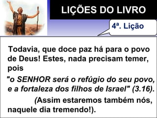 Todavia, que doce paz há para o povo
de Deus! Estes, nada precisam temer,
pois
"o SENHOR será o refúgio do seu povo,
e a fortaleza dos filhos de Israel" (3.16).
(Assim estaremos também nós,
naquele dia tremendo!).
LIÇÕES DO LIVRO
4ª. Lição
 