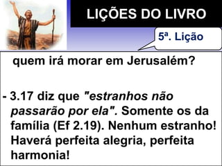 quem irá morar em Jerusalém?
- 3.17 diz que "estranhos não
passarão por ela". Somente os da
família (Ef 2.19). Nenhum estranho!
Haverá perfeita alegria, perfeita
harmonia!
LIÇÕES DO LIVRO
5ª. Lição
 