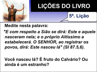 Medite nesta palavra:
"E com respeito a Sião se dirá: Este e aquele
nasceram nela; e o próprio Altíssimo a
estabelecerá. O SENHOR, ao registrar os
povos, dirá: Este nasceu lá" (Sl 87.5,6).
Você nasceu lá? É fruto do Calvário? Ou
ainda é um estranho?
LIÇÕES DO LIVRO
5ª. Lição
 