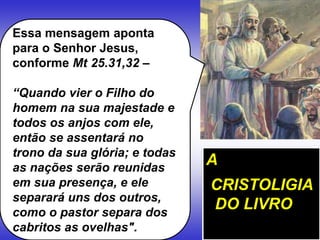 Essa mensagem aponta
para o Senhor Jesus,
conforme Mt 25.31,32 –
“Quando vier o Filho do
homem na sua majestade e
todos os anjos com ele,
então se assentará no
trono da sua glória; e todas
as nações serão reunidas
em sua presença, e ele
separará uns dos outros,
como o pastor separa dos
cabritos as ovelhas".
A
CRISTOLIGIA
DO LIVRO
 