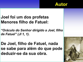 Joel foi um dos profetas
Menores filho de Fatuel:
“Oráculo do Senhor dirigido a Joel, filho
de Fatuel” (Jl 1, 1).
De Joel, filho de Fatuel, nada
se sabe para além do que pode
deduzir-se da sua obra.
Autor
 