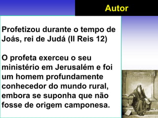 Profetizou durante o tempo de
Joás, rei de Judá (II Reis 12)
O profeta exerceu o seu
ministério em Jerusalém e foi
um homem profundamente
conhecedor do mundo rural,
embora se suponha que não
fosse de origem camponesa.
Autor
 