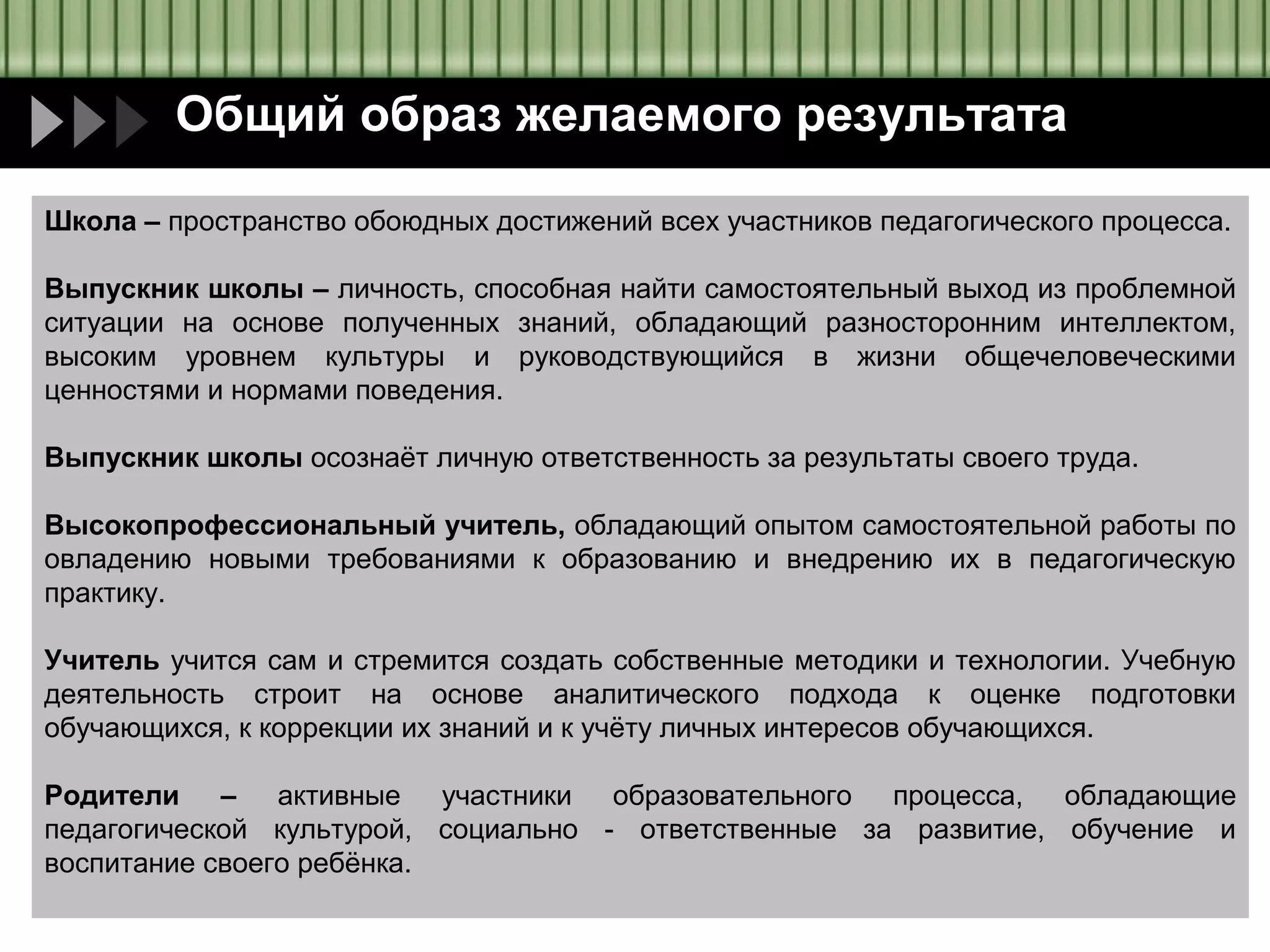 Общий образ желаемого результата
Школа – пространство обоюдных достижений всех участников педагогического процесса.
Выпускник школы – личность, способная найти самостоятельный выход из проблемной
ситуации на основе полученных знаний, обладающий разносторонним интеллектом,
высоким уровнем культуры и руководствующийся в жизни общечеловеческими
ценностями и нормами поведения.
Выпускник школы осознаёт личную ответственность за результаты своего труда.
Высокопрофессиональный учитель, обладающий опытом самостоятельной работы по
овладению новыми требованиями к образованию и внедрению их в педагогическую
практику.
Учитель учится сам и стремится создать собственные методики и технологии. Учебную
деятельность строит на основе аналитического подхода к оценке подготовки
обучающихся, к коррекции их знаний и к учёту личных интересов обучающихся.
Родители – активные участники образовательного процесса, обладающие
педагогической культурой, социально - ответственные за развитие, обучение и
воспитание своего ребёнка.

 