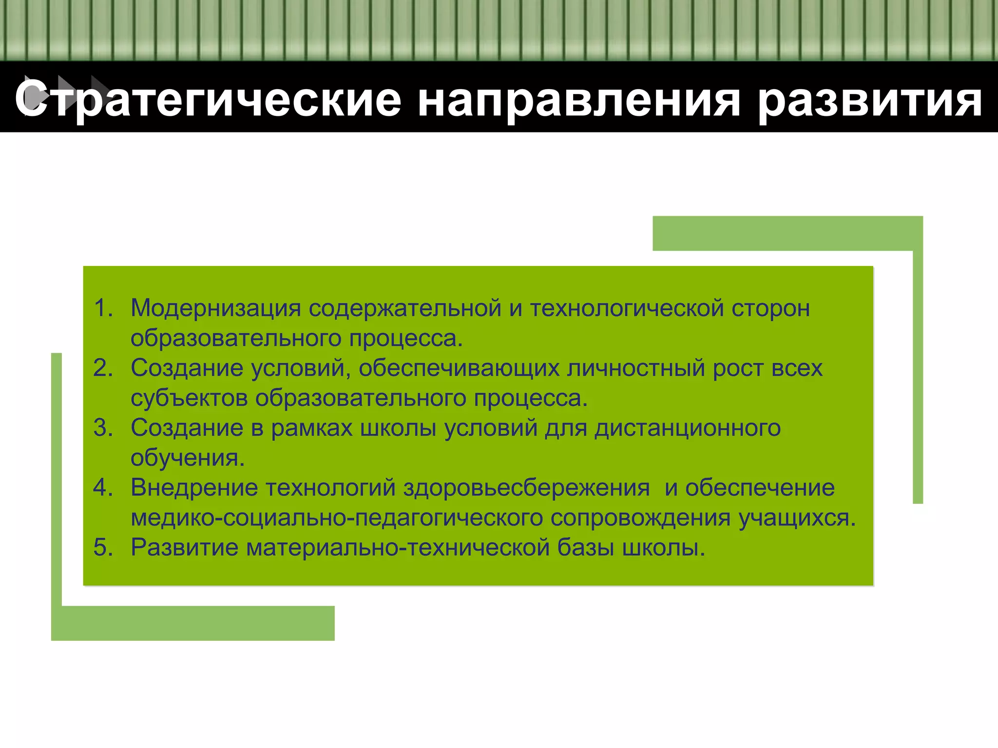 Diagram
Стратегические направления развития

1. Модернизация содержательной и технологической сторон
образовательного процесса.
2. Создание условий, обеспечивающих личностный рост всех
субъектов образовательного процесса.
3. Создание в рамках школы условий для дистанционного
обучения.
4. Внедрение технологий здоровьесбережения и обеспечение
медико-социально-педагогического сопровождения учащихся.
5. Развитие материально-технической базы школы.

 