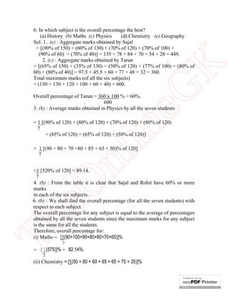 eG
K

6. In which subject is the overall percentage the best?
(d) Chemistry (e) Geography
(a) History (b) Maths (c) Physics
Sol. 1.. (e) : Aggregate marks obtained by Sajal
= [(90% of 150) + (60% of 130) + (70% of 120) + (70% of 100) +
(90% of 60) + (70% of 40)] = 135 + 78 + 84 + 70 + 54 + 28 = 449.
.
2. (c) : Aggregate marks obtained by Tarun
= [(65% of 150) + (35% of 130) + (50% of 120) + (77% of 100) + (80% of
60) + (80% of 40)] = 97.5 + 45.5 + 60 + 77 + 48 + 32 = 360.
Total maximum marks (of all the six subjects)
= (150 + 130 + 120 + 100 + 60 + 40) = 600.
Overall percentage of Tarun = 360 x 100 % = 60%.
.
600
3. (b) : Average marks obtained in Physics by all the seven students

in

= 1 [(90% of 120) + (80% of 120) + (70% of 120) + (80% of 120)
7
+ (85% of 120) + (65% of 120) + (50% of 120)]

nl

= 1 [(90 + 80 + 70 +80 + 85 + 65 + 50)% of 120]
7

Th

eO

=1 [520% of 120] = 89.14.
7
4. (b) : From the table it is clear that Sajal and Rohit have 60% or more
marks
in each of the six subjects.
6. (b) : We shall find the overall percentage (for all the seven students) with
respect to each subject.
The overall percentage for any subject is equal to the average of percentages
obtained by all the seven students since the maximum marks for any subject
is the same for all the students.
Therefore, overall percentage for:
(i) Maths = [1(90+100+90+80+80+70+65)]%
7
= [1(575)]% = 82.14%.
7
(ii) Chemistry = [1(50 + 80 + 60 + 65 + 65 + 75 + 35)]%

 