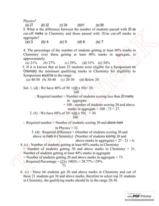 eG
K

Physics?
(a) 27
(b) 32
(c) 34
(d)41
(e) 68
3. What is the difference between the number of students passed with 30 as
cut-off marks in Chemistry and those passed with :JUas cut-off marks in
aggregate?
(a) 3
(b) 4
(c) 5
(d) 6
(e) 7

in

4. The percentage of the number of students getting at least 60% marks in
Chemistry over those getting at least 40% marks in aggregate, is
approximately:
(a) 21%
(b) 27%
(c) 29%
(d) 31% (e) 34%
5. If it is known that at least 23 students were eligible for a Symposium on
Chemistry the minimum qualifying marks in Chemistry for eligibility to
Symposium would lie in the range:
(a) 40-50 (b) 30-40 (c) 20-30 (d) Below 20

Th

eO

nl

Sol. 1. (d) : We have 40% of 50 =(40 x 50)= 20.
100
:. Required number = Number of students scoring less than 20 marks
in aggregate
= 100 - number of students scoring 20 and above
marks in aggregate = 100 - 73 = 27.
2. (b) : We have 60% of 50 =(60 x 50) = 30.
100
:. Required number = Number of students scoring 30 and above mark
in Physics = 32.
.
3. (d) : Required difference = (Number of students scoring 30 and
above in mark in Chemistry) (Number of students scoring 30 and
.
above marks in aggregate) = 27 - 21 = 6.
4. (c) : Number of students getting at least 60% marks in Chemistry
= Number of students getting 30 and above marks in Chemistry = 21.
Number of students getting at least 40% marks in aggregate
= Number of students getting 20 and above marks in aggregate = 73.
:. Required Percentage = (21x 100)% = 28.77% ≈29%.
73
6. (c) : Since 66 students get 20 and above marks in Chemistry and out of
these 21 students get 30 and above marks, therefore to select top 35 students
in Chemistry, the qualifying marks should lie in the range 20-30.

 