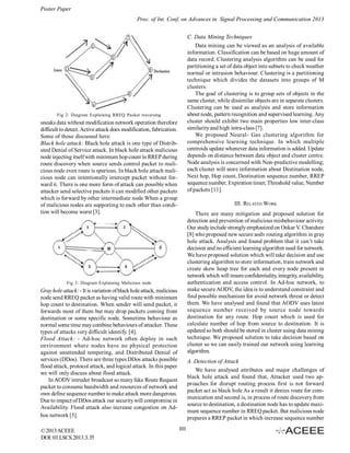 Poster Paper
Proc. of Int. Conf. on Advances in Signal Processing and Communication 2013
C. Data Mining Techniques
Data mining can be viewed as an analysis of available
information. Classification can be based on huge amount of
data record. Clustering analysis algorithm can be used for
partitioning a set of data object into subsets to check weather
normal or intrusion behaviour. Clustering is a partitioning
technique which divides the datasets into groups of M
clusters.
The goal of clustering is to group sets of objects in the
same cluster, while dissimilar objects are in separate clusters.
Clustering can be used as analysis and store information
about node, pattern recognition and supervised learning. Any
cluster should exhibit two main properties low inter-class
similarity and high intra-class [7].
We proposed Neural- Gas clustering algorithm for
comprehensive learning technique. In which multiple
centroids update whenever data information is added. Update
depends on distance between data object and cluster centre.
Node analysis is concerned with Non-predictive modelling;
each cluster will store information about Destination node,
Next hop, Hop count, Destination sequence number, RREP
sequence number, Expiration timer, Threshold value, Number
of packets [11].

Fig 2: Diagram Explaining RREQ Packet traversing

sneaks data without modification network operation therefore
difficult to detect. Active attack does modification, fabrication.
Some of those discussed here:
Black hole attack: Black hole attack is one type of Distributed Denial of Service attack. In black hole attack malicious
node injecting itself with minimum hop count in RREP during
route discovery when source sends control packet to malicious node even route is spurious. In black hole attach malicious node can intentionally intercept packet without forward it. There is one more form of attack can possible when
attacker send selective packets it can modified other packets
which is forward by other intermediate node When a group
of malicious nodes are supporting to each other than condition will become worst [3].

III. RELATED WORK
There are many mitigation and proposed solution for
detection and prevention of malicious misbehaviour activity.
Our study include strongly emphasized on Onkar V. Chandure
[8] who proposed new secure aodv routing algorithm in gray
hole attack. Analysis and found problem that it can’t take
decision and no efficient learning algorithm used for network.
We have proposed solution which will take decision and use
clustering algorithm to store information, train network and
create skew heap tree for each and every node present in
network which will insure confidentiality, integrity, availability,
authentication and access control. In Ad-hoc network, to
make secure AODV, the idea is to understand constraint and
find possible mechanism for avoid network threat or detect
them. We have analysed and found that AODV uses latest
sequence number received by source node towards
destination for any route. Hop count which is used for
calculate number of hop from source to destination. It is
updated so both should be stored in cluster using data mining
technique. We proposed solution to take decision based on
cluster so we can easily trained our network using learning
algorithm.

Fig 3: Diagram Explaining Malicious node

Gray hole attack: - It is variation of black hole attack, malicious
node send RREQ packet as having valid route with minimum
hop count to destination. When sender will send packet, it
forwards most of them but may drop packets coming from
destination or some specific node. Sometime behaviour as
normal some time may combine behaviours of attacker. These
types of attacks very difficult identify. [4].
Flood Attack: - Ad-hoc network often deploy in such
environment where nodes have no physical protection
against unattended tempering, and Distributed Denial of
services (DDos). There are three types DDos attacks possible
flood attack, protocol attack, and logical attack. In this paper
we will only discuss about flood attack.
In AODV intruder broadcast so many fake Route Request
packet to consume bandwidth and resources of network and
own define sequence number to make attack more dangerous.
Due to impact of DDos attack our security will compromise in
Availability. Flood attack also increase congestion on Adhoc network [5].
© 2013 ACEEE
DOI: 03.LSCS.2013.3.35

A. Detection of Attack
We have analysed attributes and major challenges of
black hole attack and found that, Attacker used two approaches for disrupt routing process first is not forward
packet act as black hole As a result it denies route for communication and second is, in process of route discovery from
source to destination, a destination node has to update maximum sequence number in RREQ packet. But malicious node
prepares a RREP packet in which increase sequence number
101

 