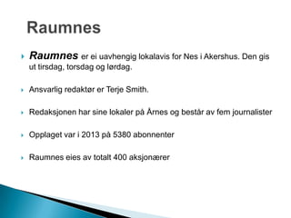  Raumnes er ei uavhengig lokalavis for Nes i Akershus. Den gis
ut tirsdag, torsdag og lørdag.
 Ansvarlig redaktør er Terje Smith.
 Redaksjonen har sine lokaler på Årnes og består av fem journalister
 Opplaget var i 2013 på 5380 abonnenter
 Raumnes eies av totalt 400 aksjonærer
 