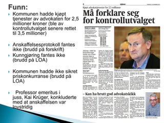 Funn:
 Kommunen hadde kjøpt
tjenester av advokaten for 2,5
millioner kroner (ble av
kontrollutvalget senere rettet
til 3,5 millioner)
 Anskaffelsesprotokoll fantes
ikke (brudd på forskrift)
 Kunngjøring fantes ikke
(brudd på LOA)
 Kommunen hadde ikke sikret
priskonkurranse (brudd på
LOA)
 Professor emeritus i
juss, Kai Krüger, konkluderte
med at anskaffelsen var
lovstridig
 