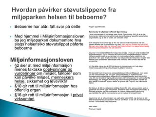  Beboerne har aldri fått svar på dette
 Med hjemmel i Miljøinformasjonsloven
ba jeg miljøparken dokumentere hva
slags helserisiko støvutslippet påførte
beboerne
Miljøinformasjonsloven
 §2 sier at med miljøinformasjon
menes faktiske opplysninger og
vurderinger om miljøet, faktorer som
kan påvirke miljøet, menneskers
helse, sikkerhet og levevilkår
 §10 gir rett til miljøinformasjon hos
offentlig organ
 §16 gir rett til miljøinformasjon i privat
virksomhet
Klagen opprettholdes.
Kommentar til uttalelse fra Norsk Gjenvinning
I sine kommentarer til min klage viser Norsk Gjenvinning (NG) til at de har
dokumentert både sammensetning på elementbasis og spesifikt løsbarhet av
tungmetaller, og at det er snakk om ordinært avfall.
Som tidligere nevnt anser jeg at NG har besvart mitt innsynskrav når det
gjelder eksakte tall for støvutslipp og støy, men jeg kan fortsatt ikke se at NG
på noen som helst måte har besvart, eller dokumentert hva slags helsemessig
påvirkning støvutslippene har på naboene.
Jeg viser med dette til Miljøinformasjonslovens §2 «Hva som skal forstås med
miljøinformasjon». I §2c kommer det fram at med «miljøinformasjon» menes
faktiske opplysninger og vurderinger om menneskers helse, sikkerhet og
levevilkår i den grad de påvirkes eller kan bli påvirket av tilstanden i miljøet eller
faktorer som produkters egenskaper eller innhold, eller forhold ved drift av
virksomhet.
Ut i fra dette mener jeg at NG må kunne gi opplysninger om hva slags
helsemessig påvirkning askeutslippene påfører naboene.
NG benyttet fram til i sommer utslippstillatelsen til Esval Miljøpark, men siden
juni har virksomheten fått sin egen utslippstillatelse av Fylkesmannen.
Konsesjonsmyndighet skrev følgende om utslippstillatelsen som ble gitt NG:
«Da det ikke eksisterer egne grenseverdier eller retningslinjer for støvnedfall fra
askeanlegg, har anlegget forholdt seg til forurensningsforskriften kapittel 30
som gjelder knuseverk og som setter en grense på 5 mg/m3 ved nærmeste
nabo.»
Det faktum at det ikke eksisterer statlige forskrifter eller grenseverdier som er
gjeldende for denne type virksomhet, forsterker etter mitt skjønn behovet for å
konkrete analyser og dokumentasjon av hvilken helsemessig påvirkning
støvnedfallet har på de menneskene som er naboer til virksomheten.
Jeg minner om at virksomheten har vært aktiv siden 2009, og dermed er det
ikke tilfredsstillende at man først i februar 2014 kan si noe om de helsemessige
forhold i forbindelse med utslippene.
Med hilsen
Thomas Frigård
 