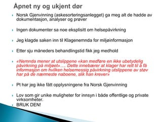  Norsk Gjenvinning (askesorteringsanlegget) ga meg alt de hadde av
dokumentasjon, analyser og prøver
 Ingen dokumenter sa noe eksplisitt om helsepåvirkning
 Jeg klagde saken inn til Klagenemnda for miljøinformasjon
 Etter sju måneders behandlingstid fikk jeg medhold
 «Nemnda mener at utslippene «kan medføre en ikke ubetydelig
påvirkning på miljøet»…. Dette innebærer at klager har rett til å få
informasjon om hvilken helsemessig påvirkning utslippene av støv
har på de nærmeste naboene, slik han krever»
 Pt har jeg ikke fått opplysningene fra Norsk Gjenvinning
 Lov som gir unike muligheter for innsyn i både offentlige og private
virksomheter.
 BRUK DEN!
 