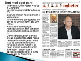 Brøt med eget parti
 Ved valget i 2011 vedtok Nes Sp
å videreføre
posisjonssamarbeidet med Ap og
SV
 Sps Ole Kristian Kaurstad valgt til
varaordfører
 Varaordførerens godtgjørelse ble
økt fra 70 000 kroner til 210 000
kroner
 Kaurstad er en engasjert
næringslivsmann. Han satt blant
annet i styret i idrettslaget Hvam
IL
 Denne idrettsklubben planla å
bygge friidrettshallen Nes Arena
 I budsjettforhandlingene støttet
ikke Sp samarbeidpartienes
forslag om ekstra midler til et
hardt presset landbrukskontor
 Sp hoppet i stedet over til
opposisjonspartiene for å støtte
byggingen av Nes Arena
 