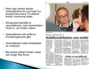  Noen uker senere stemte
varaordføreren for å gi Hvam ILs
prosjekt Nes Arena 13 millioner
kroner i kommunal støtte
 KS-advokat bekreftet at
varaordføreren, som styremedlem i
Hvam IL, var inhabil i saken
 Varaordføreren ble truffet av
Forvaltningslovens §6e
 Varaordføreren kalte inhabiliteten
en «tullesak»
 Ble senere erklært inhabil i saker
som angår Nes Arena
 