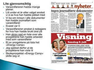 Lite gjennomsiktig
 Varaordføreren hadde mange
planer.
 Litt under et år etter valget ønsket
vi å se hva han hadde jobbet med
 Vi ba om innsyn i alle dokumenter
han hadde journalført som
varaordfører
 Svaret var 0
 Varaordføreren ønsket å redegjøre
for hva han hadde brukt året på
 Han skrev ned en liste over alle
prosjektene han hadde arbeidet
med som varaordfører
 Et av prosjektene på lista het
«Energy Camp»
 Jeg sjekket derfor ut de
prosjektene han viste til
 Skoleprosjektet «Energy Camp»
skilte seg ut
 