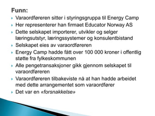 Funn:
 Varaordføreren sitter i styringsgruppa til Energy Camp
 Her representerer han firmaet Educator Norway AS
 Dette selskapet importerer, utvikler og selger
læringsutstyr, læringssystemer og konsulentbistand
 Selskapet eies av varaordføreren
 Energy Camp hadde fått over 100 000 kroner i offentlig
støtte fra fylkeskommunen
 Alle pengetransaksjoner gikk gjennom selskapet til
varaordføreren
 Varaordføreren tilbakeviste nå at han hadde arbeidet
med dette arrangementet som varaordfører
 Det var en «forsnakkelse»
 