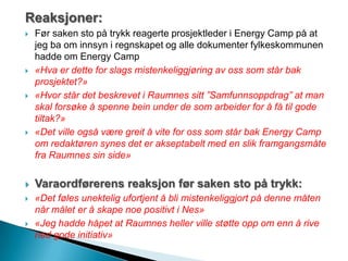 Reaksjoner:
 Før saken sto på trykk reagerte prosjektleder i Energy Camp på at
jeg ba om innsyn i regnskapet og alle dokumenter fylkeskommunen
hadde om Energy Camp
 «Hva er dette for slags mistenkeliggjøring av oss som står bak
prosjektet?»
 «Hvor står det beskrevet i Raumnes sitt ”Samfunnsoppdrag” at man
skal forsøke å spenne bein under de som arbeider for å få til gode
tiltak?»
 «Det ville også være greit å vite for oss som står bak Energy Camp
om redaktøren synes det er akseptabelt med en slik framgangsmåte
fra Raumnes sin side»
 Varaordførerens reaksjon før saken sto på trykk:
 «Det føles unektelig ufortjent å bli mistenkeliggjort på denne måten
når målet er å skape noe positivt i Nes»
 «Jeg hadde håpet at Raumnes heller ville støtte opp om enn å rive
ned gode initiativ»
 