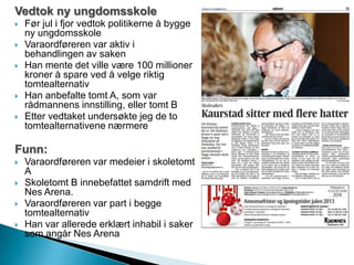 Vedtok ny ungdomsskole
 Før jul i fjor vedtok politikerne å bygge
ny ungdomsskole
 Varaordføreren var aktiv i
behandlingen av saken
 Han mente det ville være 100 millioner
kroner å spare ved å velge riktig
tomtealternativ
 Han anbefalte tomt A, som var
rådmannens innstilling, eller tomt B
 Etter vedtaket undersøkte jeg de to
tomtealternativene nærmere
Funn:
 Varaordføreren var medeier i skoletomt
A
 Skoletomt B innebefattet samdrift med
Nes Arena.
 Varaordføreren var part i begge
tomtealternativ
 Han var allerede erklært inhabil i saker
som angår Nes Arena
 