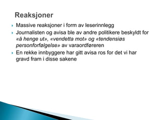  Massive reaksjoner i form av leserinnlegg
 Journalisten og avisa ble av andre politikere beskyldt for
«å henge ut», «vendetta mot» og «tendensiøs
personforfølgelse» av varaordføreren
 En rekke innbyggere har gitt avisa ros for det vi har
gravd fram i disse sakene
 