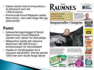  Saken startet med et innsynskrav i
et dokument som het
«Støvanalyse»
 Kommunale Esval Miljøpark nektet
først innsyn, men etter klage fikk jeg
dokumentet
Funn:
 Askesorteringsanlegget til Norsk
Gjenvinning i Esval Miljøpark
utsetter sine naboer for støvutslipp
 Miljøparken hadde gitt naboene
tilsammen 280 000 kroner i
kompensasjon for støvutslippet
 Hadde en handlingsplan for å
redusere støvflukten. Det ble plantet
1000 trær som skulle fange støvet
 