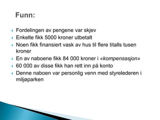  Fordelingen av pengene var skjev
 Enkelte fikk 5000 kroner utbetalt
 Noen fikk finansiert vask av hus til flere titalls tusen
kroner
 En av naboene fikk 84 000 kroner i «kompensasjon»
 60 000 av disse fikk han rett inn på konto
 Denne naboen var personlig venn med styrelederen i
miljøparken
 
