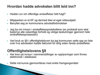 Hvordan hadde advokaten blitt leid inn?
 Hadde Lov om offentlige anskaffelser blitt fulgt?
 Miljøparken er et KF og dermed ikke et eget rettssubjekt
 Benyttet seg av kommunens advokatforbindelser
 Jeg ba om innsyn i anskaffelsesprotokollene (en protokoll som skal
beskrive alle vesentlige forhold og viktige beslutninger gjennom hele
anskaffelsesprosessen)
 Ved bruk av §9 i offentlighetsloven ba jeg kommunen sette opp en liste
over hva advokaten hadde fakturert for årlig siden første anskaffelse
Offentlighetslovens §9
 Har krav på innsyn i sammenstillinger av opplysninger som finnes
elektronisk i databaser.
 Dette må kunne gjennomføres med enkle framgangsmåter
 