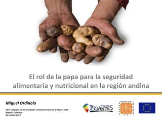 El rol de la papa para la seguridad 
alimentaria y nutricional en la región andina 
Miguel Ordinola 
XXVI Congreso de la Asociación Latinoamericana de la Papa - ALAP 
Bogotá, Colombia 
01 octubre 2014 
 