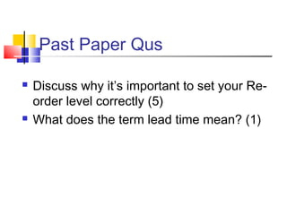 Past Paper Qus 
 Discuss why it’s important to set your Re-order 
level correctly (5) 
 What does the term lead time mean? (1) 
