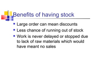 Benefits of having stock 
 Large order can mean discounts 
 Less chance of running out of stock 
 Work is never delayed or stopped due 
to lack of raw materials which would 
have meant no sales 
 