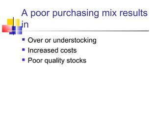 A poor purchasing mix results 
in 
 Over or understocking 
 Increased costs 
 Poor quality stocks 
 