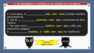 Άσκηση 3
βιβλίου, σελ.43
3. Να συμπληρώσετε τις προτάσεις με τον κατάλληλο τύπο του ρήματος:
α. Ἡ μέν φύσις, ἄν ____________ (εἰμί, υποτ. ενεστ.) πονηρά, πολλάκις
φαῦλα βούλεται.
β. Ἐάν σύ ____________ (ἀριστεύω, υποτ. αορ.), ὑπισχνοῦμαί σοι δέκα
τάλαντα.
γ. Ἐάν ὑμεῖς ταῦτα ____________ (πράττω, υποτ. αορ.), εὐθὐς ὑμῖν
στρατιώτας πέμψομεν.
δ. ____________ (παιδεύω, α΄ πληθ. υποτ. αορ.) τόν ἀπαίδευτον.
 