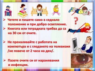  Четете и пишете само в седнало
положение и при добро осветление.
 Книгата или тетрадката трябва да са
на 30 см от очите.
 Не прекалявайте с работата на
компютъра и с гледането на телевизия
/не повече от 2 часа на ден/.
 Пазете очите си от наранявания
и инфекции.
 