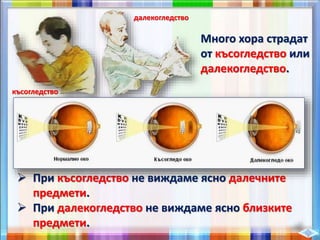  При късогледство не виждаме ясно далечните
предмети.
 При далекогледство не виждаме ясно близките
предмети.
Много хора страдат
от късогледство или
далекогледство.
късогледство
далекогледство
 
