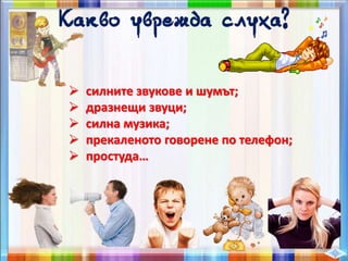  силните звукове и шумът;
 дразнещи звуци;
 силна музика;
 прекаленото говорене по телефон;
 простуда…
 