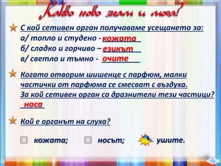С кой сетивен орган получаваме усещането за:
а/ топло и студено - _________
б/ сладко и горчиво – _________
в/ светло и тъмно - _________
кожата
езикът
очите
Когато отворим шишенце с парфюм, малки
частички от парфюма се смесват с въздуха.
За кой сетивен орган са дразнители тези частици?
______носа
Кой е органът на слуха?
кожата; носът; ушите.
 