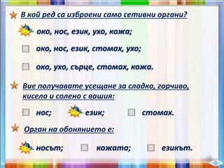 В кой ред са изброени само сетивни органи?
око, нос, език, ухо, кожа;
око, нос, език, стомах, ухо;
око, ухо, сърце, стомах, кожа.
Вие получавате усещане за сладко, горчиво,
кисело и солено с вашия:
нос; език; стомах.
Орган на обонянието е:
носът; кожата; езикът.
 