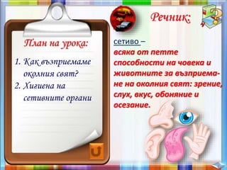 План на урока:
Речник:
сетиво –
всяка от петте
способности на човека и
животните за възприема-
не на околния свят: зрение,
слух, вкус, обоняние и
осезание.
1. Как възприемаме
околния свят?
2. Хигиена на
сетивните органи
 