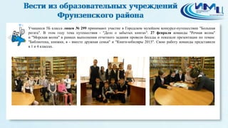 4
Учащиеся 5Б класса лицея № 299 принимают участие в Городском музейном конкурсе-путешествии "Большая
регата". В этом году тема путешествия - "Дело о забытых книгах". 27 февраля команды "Речная волна"
и "Морская волна" в рамках выполнения отчетного задания провели беседы и показали презентации по темам:
"Библиотека, книжки, я - вместе дружная семья" и "Книги-юбиляры 2015". Свою работу команды представили
в 1 и 4 классах.
 