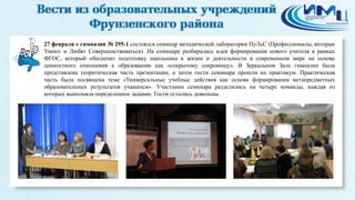 2
27 февраля в гимназии № 295-1 состоялся семинар методической лаборатории ПуЛьС (Профессионалы, которые
Умеют и Любят Совершенствоваться). На семинаре разбиралась идея формирования нового учителя в рамках
ФГОС, который обеспечит подготовку школьника к жизни и деятельности в современном мире на основе
ценностного отношения к образованию как «сокрытому сокровищу». В Зеркальном Зале гимназии была
представлена теоритическая часть презентации, а затем гости семинара прошли на практикум. Практическая
часть была посвящена теме «Универсальные учебные действия как основа формирования метапредметных
образовательных результатов учащихся». Участники семинара разделились на четыре команды, каждая из
которых выполняла определенное задание. Гости остались довольны.
 