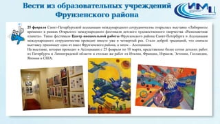 1
25 февраля Санкт-Петербургской ассоциации международного сотрудничества открылась выставка «Лабиринты
времени» в рамках Открытого международного фестиваля детского художественного творчества «Разноцветная
планета». Такие фестивали Центр внешкольной работы Фрунзенского района Санкт-Петербурга и Ассоциация
международного сотрудничества проводят вместе уже в четвертый раз. Стало доброй традицией, что сначала
выставку принимает одна из школ Фрунзенского района, а затем – Ассоциация.
На выставке, которая проходит в Ассоциации с 25 февраля по 10 марта, представлено более сотни детских работ
из Петербурга и Ленинградской области и столько же работ из Италии, Франции, Израиля, Эстонии, Голландии,
Японии и США.
 