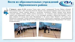 4
27 февраля в школе № 201 состоялся "Смотр строя и песни", посвященный 70-летию Победы в Великой
Отечественной войне и Дню защитника Отечества. Каждый отряд продемонстрировал самые лучшие качества:
ответственность, умение слаженно работать в коллективе, сплоченность. Каждая строевая песня звучала
с большой любовью к Родине. Ребята, конечно, волновались - их готовность строго оценивало жюри. И вот
главный судья соревнований подводит итоги, и в зале аплодируют призерам и победителям конкурса. I место
среди учащихся 5-9 классов занял отряд "Неудержимые" 6 "Б" класса. Отряд "Патриот" 9 "Б" класса стал
победителем в номинации "Лучшее исполнение строевой песни". Победителями в номинации "Лучший командир
отряда" стали командир отряда "Ветер" 5 "А" класса и командир отряда-победителя "Неудержимые" 6 "Б" класса.
Поздравляем ребят!
 