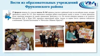 20
27 февраля команда 4-х классов школы № 365 приняла участие в районной игре на английском языке, которая
проходила в школе № 313. Для творческого конкурса ребята подготовили сказку и песню. А затем проходили
более серьёзные конкурсы на знание грамматики, фонетики и т.д. По итогам конкурса команда и их педагоги
Кондрашова И.В. и Худас Н.В. завоевали переходящий кубок, медаль за первое место, грамоты победителя
в номинациях "Лучшие болельщики" и "Интеллект. Обаяние. Красота"!
 