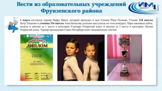 18
1 марта состоялся турнир Happy Dance, который проходил в зале Crowne Plaza Пулково. Ученик 318 школы
Петр Тищенко и ученица 316 школы Анна Бочагова успешно выступили на этом конкурсе. Пара завоевала кубок,
медаль и диплом за 1 место в категории Стандарт Открытый класс и диплом за 2 место в категории Латина
Открытый класс. Турнир организован Санкт-Петербургским танцевальным союзом.
 