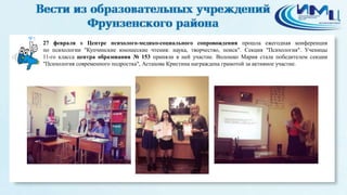 5
27 февраля в Центре психолого-медико-социального сопровождения прошла ежегодная конференция
по психологии "Купчинские юношеские чтения: наука, творчество, поиск". Секция "Психология". Ученицы
11-го класса центра образования № 153 приняли в ней участие. Волошко Мария стала победителем секции
"Психология современного подростка", Астахова Кристина награждена грамотой за активное участие.
 