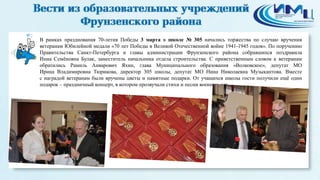 2
В рамках празднования 70-летия Победы 3 марта в школе № 305 начались торжества по случаю вручения
ветеранам Юбилейной медали «70 лет Победы в Великой Отечественной войне 1941-1945 годов». По поручению
Правительства Санкт-Петербурга и главы администрации Фрунзенского района собравшихся поздравила
Инна Семёновна Булак, заместитель начальника отдела строительства. С приветственным словом к ветеранам
обратились Рамиль Анварович Яхин, глава Муниципального образования «Волковское», депутат МО
Ирина Владимировна Тюрикова, директор 305 школы, депутат МО Нина Николаевна Музыкантова. Вместе
с наградой ветеранам были вручены цветы и памятные подарки. От учащихся школы гости получили ещё один
подарок – праздничный концерт, в котором прозвучали стихи и песни военных лет.
 