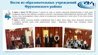 1
4 марта в школе № 230 ученики 2 классов во главе со своими классными руководителями от всей души
поздравили дорогих мам, бабушек, сестрёнок, учителей с наступающим Международным женским днём. Ребята
читали стихи, инсценировали сказки, играли на музыкальных инструментах и пели песни. В зале была уютная
и тёплая атмосфера.
5 марта в школе состоялся концерт, посвящённый Дню 8 марта. Было очень много желающих выступить
и подарить частичку своей души удивительным людям - женщинам. Ребята пели, танцевали, играли
на блокфлейтах.
 