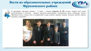 3
В преддверии праздника женщин – 8 марта - ученики гимназии № 295 сделали подарок всем своим
одноклассницам и учителям – провели чудесную радиолинейку, посвященную весне, женщинам, цветам.
Прозвучало много теплых слов и поздравлений в адрес девочек, девушек, женщин. Большое спасибо, дорогие
мальчики, за праздник!
 