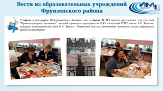 9
5 марта, в преддверии Международного женского дня, в школе № 313 прошел мастер-класс для учителей
"Правополушарное рисование", который проводила преподаватель ИЗО технологий РГПУ имени А.И. Герцена,
кандидат психологических наук В.А. Тургель. Творческий подъем, вдохновение позволили создать прекрасные
работы и настроение.
 