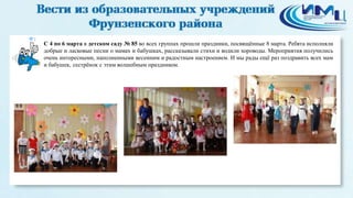 1
С 4 по 6 марта в детском саду № 85 во всех группах прошли праздники, посвящённые 8 марта. Ребята исполняли
добрые и ласковые песни о мамах и бабушках, рассказывали стихи и водили хороводы. Мероприятия получились
очень интересными, наполненными весенним и радостным настроением. И мы рады ещё раз поздравить всех мам
и бабушек, сестрёнок с этим волшебным праздником.
 