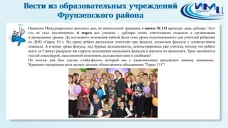 5
Накануне Международного женского дня, по многолетней традиции, в школе № 311 проходит день дублера. Этот
год не стал исключением. 6 марта все ученики - дублеры очень ответственно подошли к организации
и проведению уроков. До последнего мгновения тайной была тема урока подготовленного для учителей ребятами
из ДОО «Город 311». На уроке ребята рассказали учителям про фокусы, несколько фокусов с удовольствием
показали. А в конце урока фокусы, под бурные аплодисменты, демонстрировали уже учителя, потому что ребята
всего за 5 минут раскрыли им секреты исполнения нескольких фокусов и научили их выполнять. Урок запомнится
теплой атмосферой, наполненной позитивом, аплодисментами и улыбками!
По итогам дня был сделан слайд-фильм, который мы с удовольствием предлагаем вашему вниманию.
Хорошего настроения всем желает детское общественное объединение "Город 311"!
 